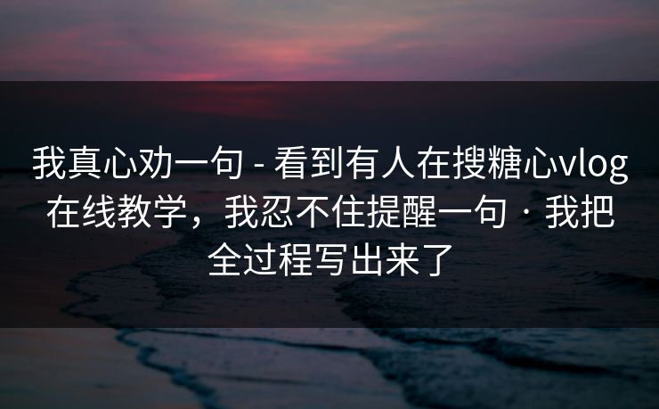 我真心劝一句 - 看到有人在搜糖心vlog在线教学，我忍不住提醒一句 · 我把全过程写出来了